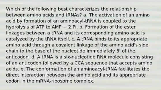 Which of the following best characterizes the relationship between <a href='https://www.questionai.com/knowledge/k9gb720LCl-amino-acids' class='anchor-knowledge'>amino acids</a> and tRNAs? a. The activation of an amino acid by formation of an aminoacyl-tRNA is coupled to the hydrolysis of ATP to AMP + 2 Pi. b. Formation of the ester linkages between a tRNA and its corresponding amino acid is catalyzed by the tRNA itself. c. A tRNA binds to its appropriate amino acid through a covalent linkage of the amino acid's side chain to the base of the nucleotide immediately 5' of the anticodon. d. A tRNA is a six-nucleotide RNA molecule consisting of an anticodon followed by a CCA sequence that accepts amino acids. e. The conformation of an aminoacyl-tRNA facilitates the direct interaction between the amino acid and its appropriate codon in the mRNA-ribosome complex.