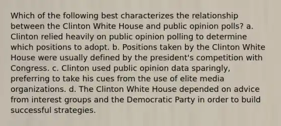 Which of the following best characterizes the relationship between the Clinton White House and public opinion polls? a. Clinton relied heavily on public opinion polling to determine which positions to adopt. b. Positions taken by the Clinton White House were usually defined by the president's competition with Congress. c. Clinton used public opinion data sparingly, preferring to take his cues from the use of elite media organizations. d. The Clinton White House depended on advice from interest groups and the Democratic Party in order to build successful strategies.