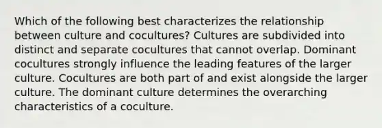 Which of the following best characterizes the relationship between culture and cocultures? Cultures are subdivided into distinct and separate cocultures that cannot overlap. Dominant cocultures strongly influence the leading features of the larger culture. Cocultures are both part of and exist alongside the larger culture. The dominant culture determines the overarching characteristics of a coculture.