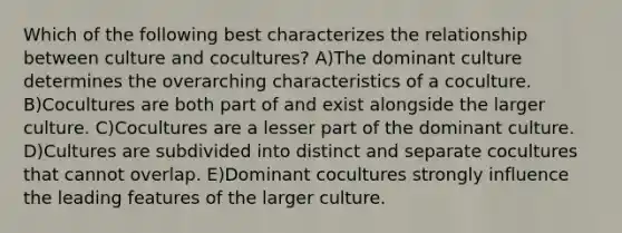 Which of the following best characterizes the relationship between culture and cocultures? A)The dominant culture determines the overarching characteristics of a coculture. B)Cocultures are both part of and exist alongside the larger culture. C)Cocultures are a lesser part of the dominant culture. D)Cultures are subdivided into distinct and separate cocultures that cannot overlap. E)Dominant cocultures strongly influence the leading features of the larger culture.