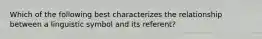 Which of the following best characterizes the relationship between a linguistic symbol and its referent?