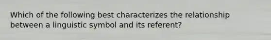 Which of the following best characterizes the relationship between a linguistic symbol and its referent?