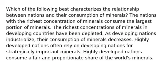 Which of the following best characterizes the relationship between nations and their consumption of minerals? The nations with the richest concentration of minerals consume the largest portion of minerals. The richest concentrations of minerals in developing countries have been depleted. As developing nations industrialize, their consumption of minerals decreases. Highly developed nations often rely on developing nations for strategically important minerals. Highly developed nations consume a fair and proportionate share of the world's minerals.