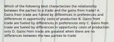 Which of the following best characterizes the relationship between the parties to a trade and the gains from trade? A. Gains from trade are fueled by differences in preferences and differences in opportunity costs of production B. Gains from trade are fueled by differences in preferences only C. Gains from trade are fueled by differences in opportunity costs of production only D. Gains from trade are greatest when there are no differences between the two parties to trade