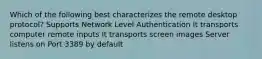 Which of the following best characterizes the remote desktop protocol? Supports Network Level Authentication It transports computer remote inputs It transports screen images Server listens on Port 3389 by default