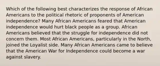 Which of the following best characterizes the response of African Americans to the political rhetoric of proponents of American independence? Many African Americans feared that American independence would hurt black people as a group. African Americans believed that the struggle for independence did not concern them. Most African Americans, particularly in the North, joined the Loyalist side. Many African Americans came to believe that the American War for Independence could become a war against slavery.