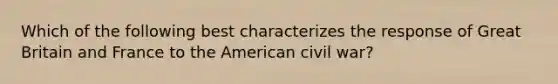 Which of the following best characterizes the response of Great Britain and France to the American civil war?