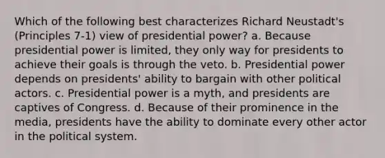 Which of the following best characterizes Richard Neustadt's (Principles 7-1) view of presidential power? a. Because presidential power is limited, they only way for presidents to achieve their goals is through the veto. b. Presidential power depends on presidents' ability to bargain with other political actors. c. Presidential power is a myth, and presidents are captives of Congress. d. Because of their prominence in the media, presidents have the ability to dominate every other actor in the political system.