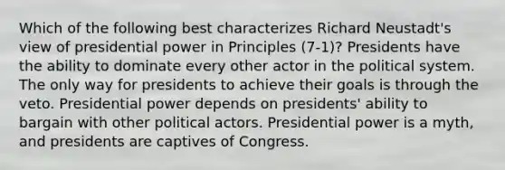 Which of the following best characterizes Richard Neustadt's view of presidential power in Principles (7-1)? Presidents have the ability to dominate every other actor in the political system. The only way for presidents to achieve their goals is through the veto. Presidential power depends on presidents' ability to bargain with other political actors. Presidential power is a myth, and presidents are captives of Congress.