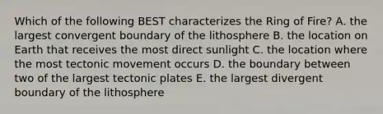 Which of the following BEST characterizes the Ring of Fire? A. the largest convergent boundary of the lithosphere B. the location on Earth that receives the most direct sunlight C. the location where the most tectonic movement occurs D. the boundary between two of the largest tectonic plates E. the largest divergent boundary of the lithosphere