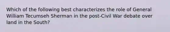 Which of the following best characterizes the role of General William Tecumseh Sherman in the post-Civil War debate over land in the South?