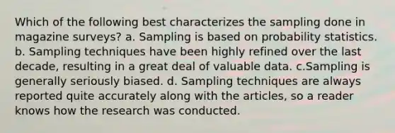 Which of the following best characterizes the sampling done in magazine surveys? a. Sampling is based on probability statistics. b. Sampling techniques have been highly refined over the last decade, resulting in a great deal of valuable data. c.Sampling is generally seriously biased. d. Sampling techniques are always reported quite accurately along with the articles, so a reader knows how the research was conducted.