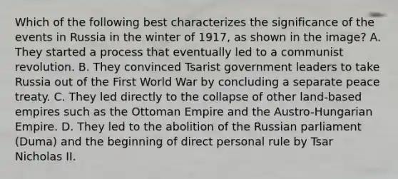 Which of the following best characterizes the significance of the events in Russia in the winter of 1917, as shown in the image? A. They started a process that eventually led to a communist revolution. B. They convinced Tsarist government leaders to take Russia out of the First World War by concluding a separate peace treaty. C. They led directly to the collapse of other land-based empires such as the Ottoman Empire and the Austro-Hungarian Empire. D. They led to the abolition of the Russian parliament (Duma) and the beginning of direct personal rule by Tsar Nicholas II.