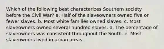 Which of the following best characterizes Southern society before the Civil War? a. Half of the slaveowners owned five or fewer slaves. b. Most white families owned slaves. c. Most slaveowners owned several hundred slaves. d. The percentage of slaveowners was consistent throughout the South. e. Most slaveowners lived in urban areas.