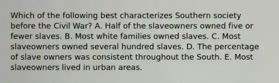 Which of the following best characterizes Southern society before the Civil War? A. Half of the slaveowners owned five or fewer slaves. B. Most white families owned slaves. C. Most slaveowners owned several hundred slaves. D. The percentage of slave owners was consistent throughout the South. E. Most slaveowners lived in urban areas.