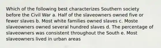 Which of the following best characterizes Southern society before the Civil War a. Half of the slaveowners owned five or fewer slaves b. Most white families owned slaves c. Moste slaveowners owned several hundred slaves d. The percentage of slaveowners was consistent throughout the South e. Most slaveowners lived in urban areas