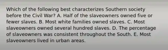 Which of the following best characterizes Southern society before the Civil War? A. Half of the slaveowners owned five or fewer slaves. B. Most white families owned slaves. C. Most slaveowners owned several hundred slaves. D. The percentage of slaveowners was consistent throughout the South. E. Most slaveowners lived in urban areas.