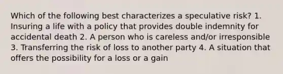 Which of the following best characterizes a speculative risk? 1. Insuring a life with a policy that provides double indemnity for accidental death 2. A person who is careless and/or irresponsible 3. Transferring the risk of loss to another party 4. A situation that offers the possibility for a loss or a gain