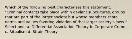 Which of the following best characterizes this statement: "Criminal contacts take place within deviant subcultures, groups that are part of the larger society but whose members share norms and values favoring violation of that larger society's laws." Select one: a. Differential Association Theory b. Corporate Crime c. Ritualism d. Strain Theory