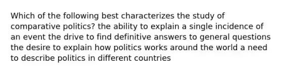 Which of the following best characterizes the study of comparative politics? the ability to explain a single incidence of an event the drive to find definitive answers to general questions the desire to explain how politics works around the world a need to describe politics in different countries