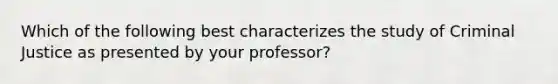 Which of the following best characterizes the study of Criminal Justice as presented by your professor?