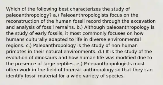 Which of the following best characterizes the study of paleoanthropology? a.) Paleoanthropologists focus on the reconstruction of the human fossil record through the excavation and analysis of fossil remains. b.) Although paleoanthropology is the study of early fossils, it most commonly focuses on how humans culturally adapted to life in diverse environmental regions. c.) Paleoanthropology is the study of non-human primates in their natural environments. d.) It is the study of the evolution of dinosaurs and how human life was modified due to the presence of large reptiles. e.) Paleoanthropologists most often work in the field of forensic anthropology so that they can identify fossil material for a wide variety of species.