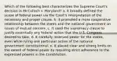 Which of the following best characterizes the Supreme Court's decision in McCulloch v. Maryland? a. It broadly defined the scope of federal power via the Court's interpretation of the necessary and proper clause. b. It promoted a more cooperative relationship between the states and the national government on issues of mutual concern. c. It used the supremacy clause to justify essentially any federal action that the U.S. Congress desired to take. d. It carefully reserved power for the states, even while ruling one particular action of the national government constitutional. e. It placed clear and strong limits on the extent of federal power by requiring strict adherence to the expressed powers in the Constitution.