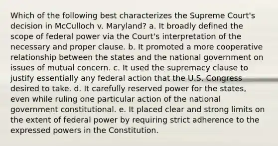 Which of the following best characterizes the Supreme Court's decision in McCulloch v. Maryland? a. It broadly defined the scope of federal power via the Court's interpretation of the necessary and proper clause. b. It promoted a more cooperative relationship between the states and the national government on issues of mutual concern. c. It used the supremacy clause to justify essentially any federal action that the U.S. Congress desired to take. d. It carefully reserved power for the states, even while ruling one particular action of the national government constitutional. e. It placed clear and strong limits on the extent of federal power by requiring strict adherence to the expressed powers in the Constitution.