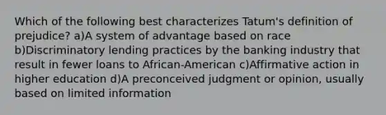 Which of the following best characterizes Tatum's definition of prejudice? a)A system of advantage based on race b)Discriminatory lending practices by the banking industry that result in fewer loans to African-American c)Affirmative action in higher education d)A preconceived judgment or opinion, usually based on limited information