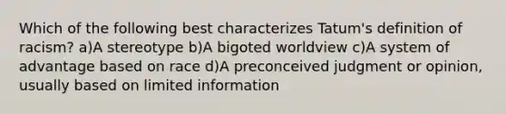 Which of the following best characterizes Tatum's definition of racism? a)A stereotype b)A bigoted worldview c)A system of advantage based on race d)A preconceived judgment or opinion, usually based on limited information