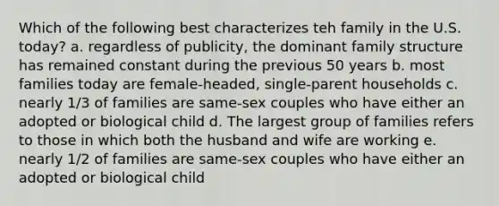 Which of the following best characterizes teh family in the U.S. today? a. regardless of publicity, the dominant family structure has remained constant during the previous 50 years b. most families today are female-headed, single-parent households c. nearly 1/3 of families are same-sex couples who have either an adopted or biological child d. The largest group of families refers to those in which both the husband and wife are working e. nearly 1/2 of families are same-sex couples who have either an adopted or biological child