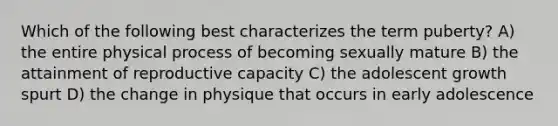 Which of the following best characterizes the term puberty? A) the entire physical process of becoming sexually mature B) the attainment of reproductive capacity C) the adolescent growth spurt D) the change in physique that occurs in early adolescence