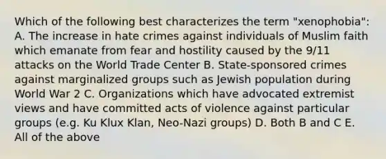 Which of the following best characterizes the term "xenophobia": A. The increase in hate crimes against individuals of Muslim faith which emanate from fear and hostility caused by the 9/11 attacks on the World Trade Center B. State-sponsored crimes against marginalized groups such as Jewish population during World War 2 C. Organizations which have advocated extremist views and have committed acts of violence against particular groups (e.g. Ku Klux Klan, Neo-Nazi groups) D. Both B and C E. All of the above