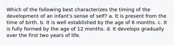 Which of the following best characterizes the timing of the development of an infant's sense of self? a. It is present from the time of birth. b. It is well established by the age of 6 months. c. It is fully formed by the age of 12 months. d. It develops gradually over the first two years of life.