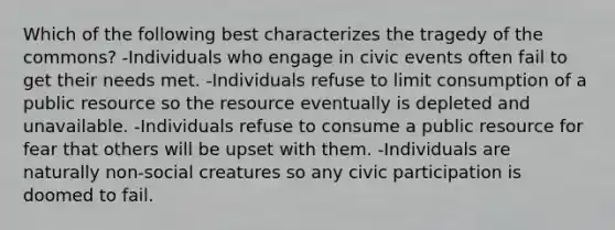 Which of the following best characterizes the tragedy of the commons? -Individuals who engage in civic events often fail to get their needs met. -Individuals refuse to limit consumption of a public resource so the resource eventually is depleted and unavailable. -Individuals refuse to consume a public resource for fear that others will be upset with them. -Individuals are naturally non-social creatures so any civic participation is doomed to fail.