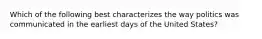 Which of the following best characterizes the way politics was communicated in the earliest days of the United States?