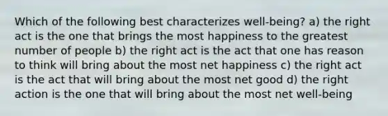 Which of the following best characterizes well-being? a) the right act is the one that brings the most happiness to the greatest number of people b) the right act is the act that one has reason to think will bring about the most net happiness c) the right act is the act that will bring about the most net good d) the right action is the one that will bring about the most net well-being