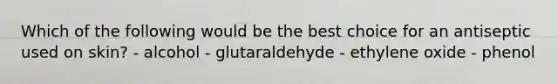 Which of the following would be the best choice for an antiseptic used on skin? - alcohol - glutaraldehyde - ethylene oxide - phenol