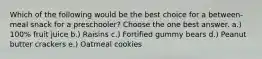 Which of the following would be the best choice for a between-meal snack for a preschooler? Choose the one best answer. a.) 100% fruit juice b.) Raisins c.) Fortified gummy bears d.) Peanut butter crackers e.) Oatmeal cookies