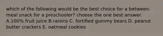 which of the following would be the best choice for a between-meal snack for a preschooler? choose the one best answer. A.100% fruit juice B.raisins C. fortified gummy bears D. peanut butter crackers E. oatmeal cookies