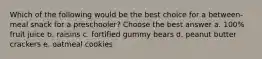 Which of the following would be the best choice for a between-meal snack for a preschooler? Choose the best answer a. 100% fruit juice b. raisins c. fortified gummy bears d. peanut butter crackers e. oatmeal cookies