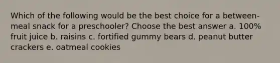 Which of the following would be the best choice for a between-meal snack for a preschooler? Choose the best answer a. 100% fruit juice b. raisins c. fortified gummy bears d. peanut butter crackers e. oatmeal cookies