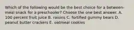 Which of the following would be the best choice for a between-meal snack for a preschooler? Choose the one best answer. A. 100 percent fruit juice B. raisins C. fortified gummy bears D. peanut butter crackers E. oatmeal cookies