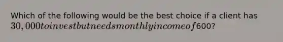 Which of the following would be the best choice if a client has 30,000 to invest but needs monthly income of600?