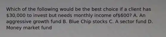 Which of the following would be the best choice if a client has 30,000 to invest but needs monthly income of600? A. An aggressive growth fund B. Blue Chip stocks C. A sector fund D. Money market fund