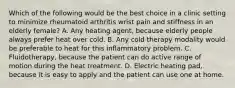 Which of the following would be the best choice in a clinic setting to minimize rheumatoid arthritis wrist pain and stiffness in an elderly female? A. Any heating agent, because elderly people always prefer heat over cold. B. Any cold therapy modality would be preferable to heat for this inflammatory problem. C. Fluidotherapy, because the patient can do active range of motion during the heat treatment. D. Electric heating pad, because it is easy to apply and the patient can use one at home.