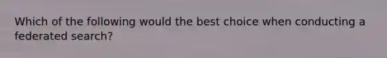 Which of the following would the best choice when conducting a federated search?