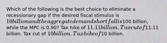 Which of the following is the best choice to eliminate a recessionary gap if the desired fiscal stimulus is 10 billion and the aggregate demand shortfall is100 billion, while the MPC is 0.90? Tax hike of 11.11 billion. Tax cut of11.11 billion. Tax cut of 10 billion. Tax hike of10 billion.