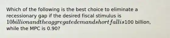 Which of the following is the best choice to eliminate a recessionary gap if the desired fiscal stimulus is 10 billion and the aggregate demand shortfall is100 billion, while the MPC is 0.90?