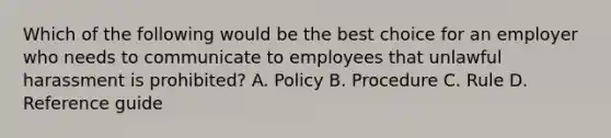 Which of the following would be the best choice for an employer who needs to communicate to employees that unlawful harassment is prohibited? A. Policy B. Procedure C. Rule D. Reference guide